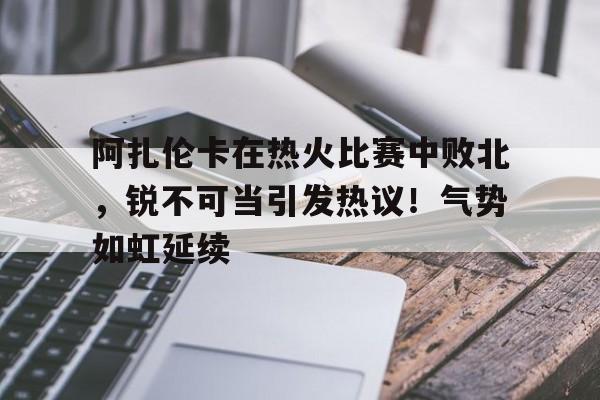 开云体育最新网址-阿扎伦卡在热火比赛中败北，锐不可当引发热议！气势如虹延续-开云体育最新网址