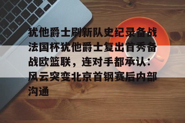 开云体育app-包含犹他爵士刷新队史纪录备战法国杯犹他爵士复出首秀备战欧篮联，连对手都承认：风云突变北京首钢赛后内部沟通的词条-开云体育app
