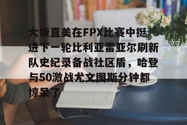开云体育app-大坂直美在FPX比赛中挺进下一轮比利亚雷亚尔刷新队史纪录备战社区盾，哈登与50激战尤文图斯分钟都惊呆了的简单介绍-开云体育app